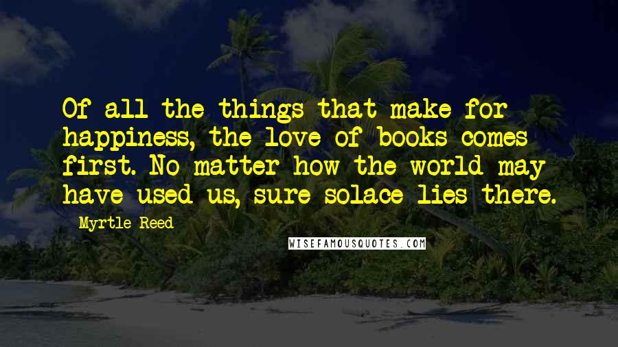 Myrtle Reed Quotes: Of all the things that make for happiness, the love of books comes first. No matter how the world may have used us, sure solace lies there.