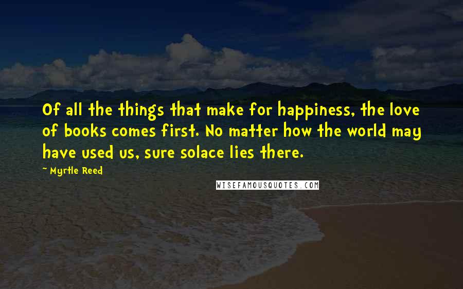 Myrtle Reed Quotes: Of all the things that make for happiness, the love of books comes first. No matter how the world may have used us, sure solace lies there.
