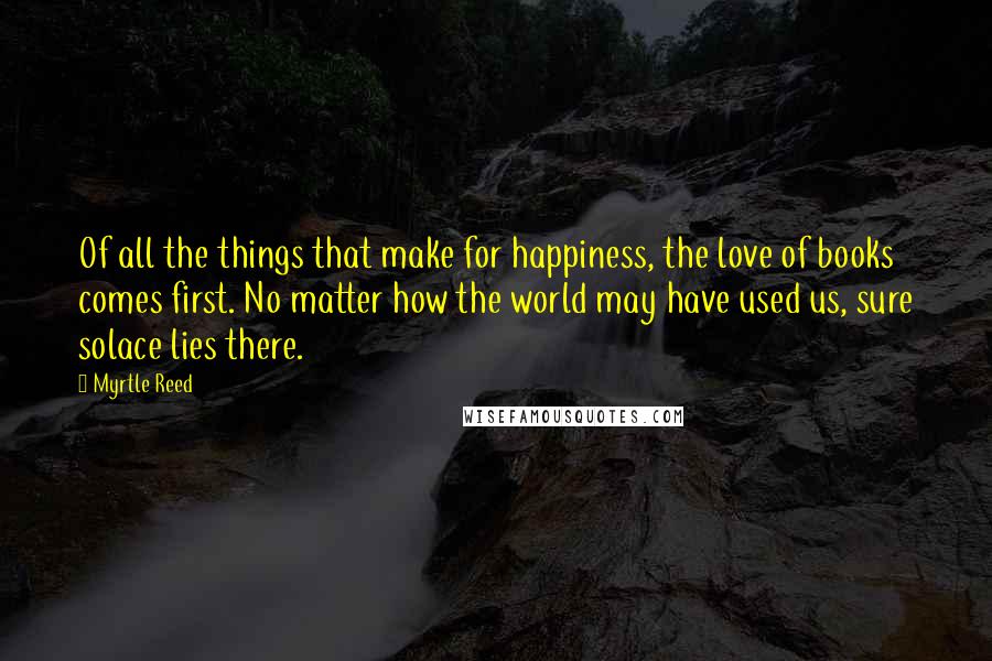 Myrtle Reed Quotes: Of all the things that make for happiness, the love of books comes first. No matter how the world may have used us, sure solace lies there.