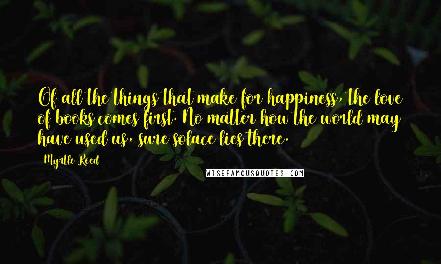 Myrtle Reed Quotes: Of all the things that make for happiness, the love of books comes first. No matter how the world may have used us, sure solace lies there.