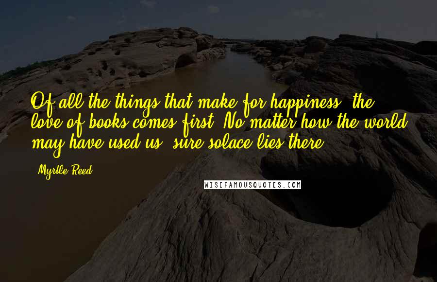 Myrtle Reed Quotes: Of all the things that make for happiness, the love of books comes first. No matter how the world may have used us, sure solace lies there.