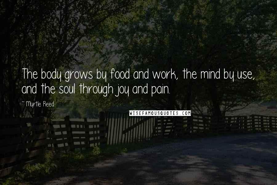 Myrtle Reed Quotes: The body grows by food and work, the mind by use, and the soul through joy and pain.