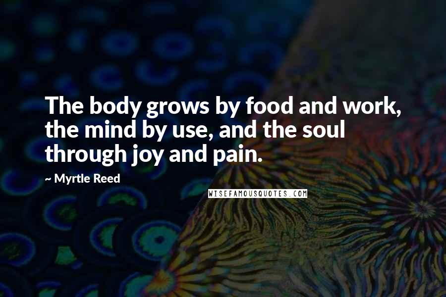 Myrtle Reed Quotes: The body grows by food and work, the mind by use, and the soul through joy and pain.