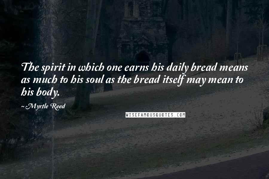 Myrtle Reed Quotes: The spirit in which one earns his daily bread means as much to his soul as the bread itself may mean to his body.