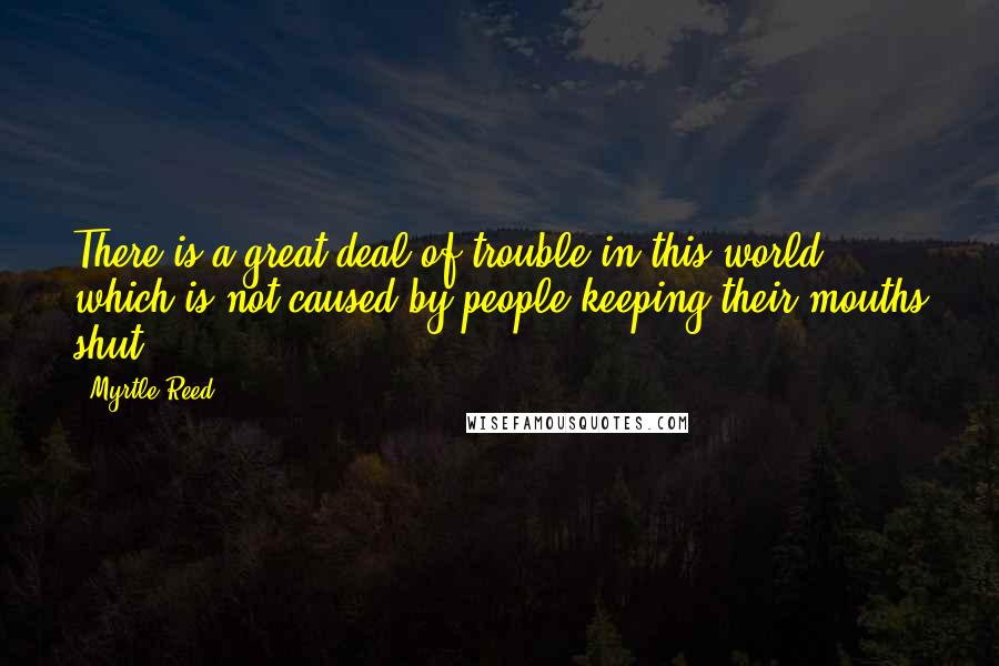 Myrtle Reed Quotes: There is a great deal of trouble in this world which is not caused by people keeping their mouths shut.