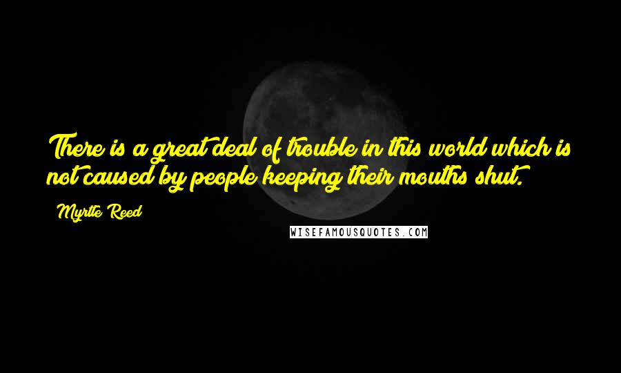 Myrtle Reed Quotes: There is a great deal of trouble in this world which is not caused by people keeping their mouths shut.