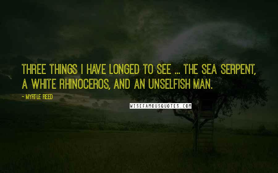Myrtle Reed Quotes: Three things I have longed to see ... The sea serpent, a white rhinoceros, and an unselfish man.