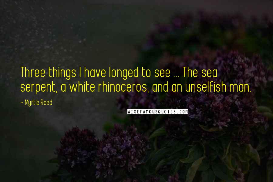 Myrtle Reed Quotes: Three things I have longed to see ... The sea serpent, a white rhinoceros, and an unselfish man.