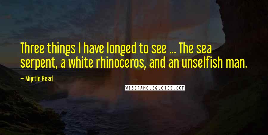 Myrtle Reed Quotes: Three things I have longed to see ... The sea serpent, a white rhinoceros, and an unselfish man.