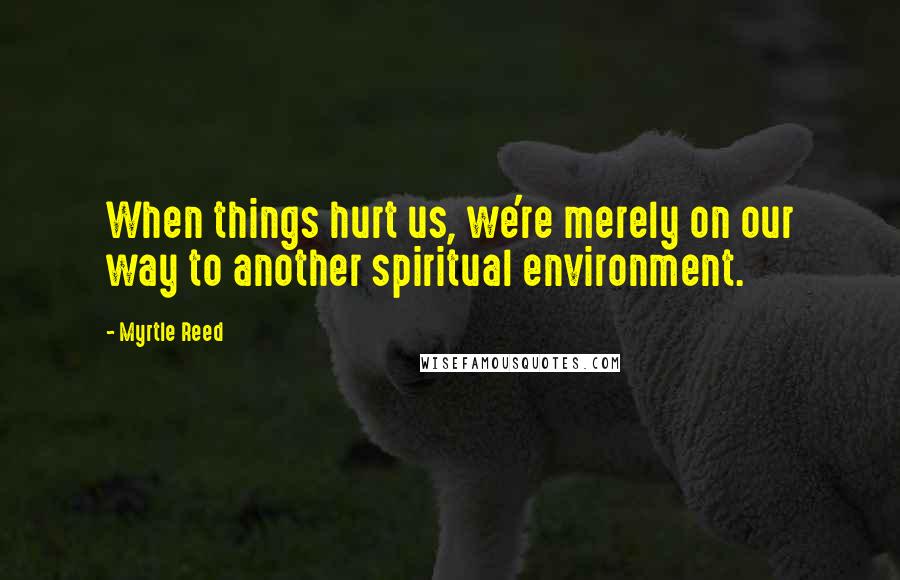 Myrtle Reed Quotes: When things hurt us, we're merely on our way to another spiritual environment.