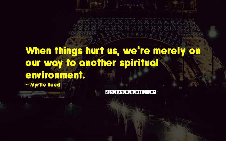 Myrtle Reed Quotes: When things hurt us, we're merely on our way to another spiritual environment.