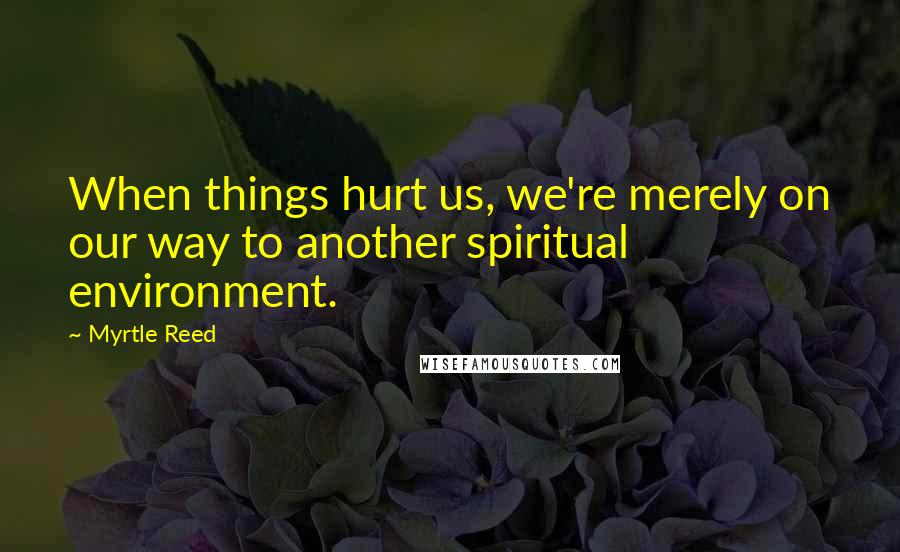 Myrtle Reed Quotes: When things hurt us, we're merely on our way to another spiritual environment.