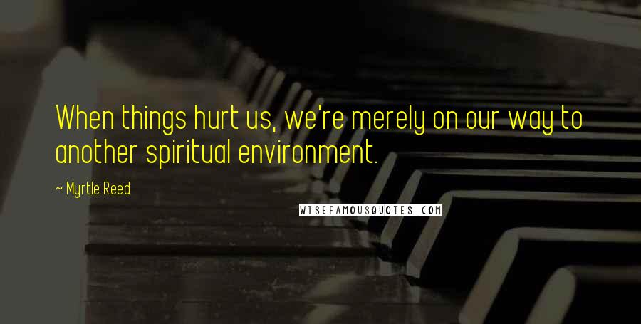 Myrtle Reed Quotes: When things hurt us, we're merely on our way to another spiritual environment.