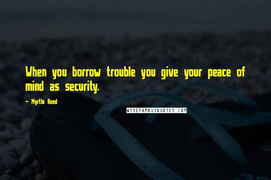 Myrtle Reed Quotes: When you borrow trouble you give your peace of mind as security.