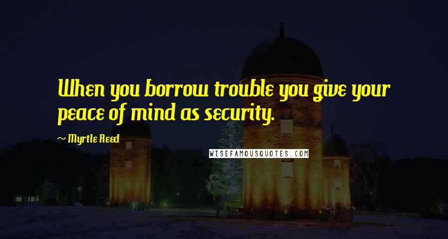 Myrtle Reed Quotes: When you borrow trouble you give your peace of mind as security.