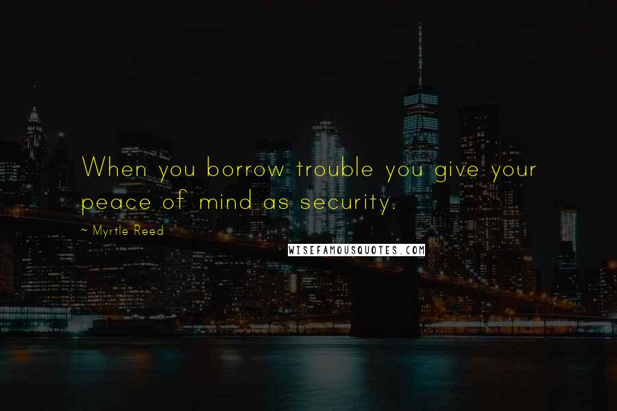 Myrtle Reed Quotes: When you borrow trouble you give your peace of mind as security.