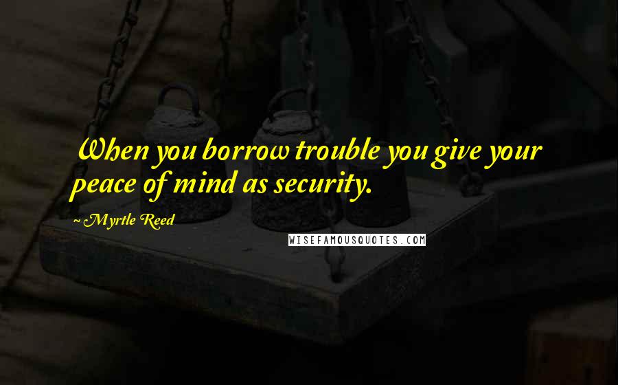 Myrtle Reed Quotes: When you borrow trouble you give your peace of mind as security.