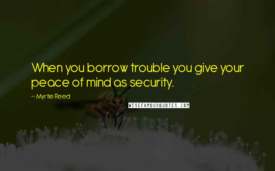 Myrtle Reed Quotes: When you borrow trouble you give your peace of mind as security.