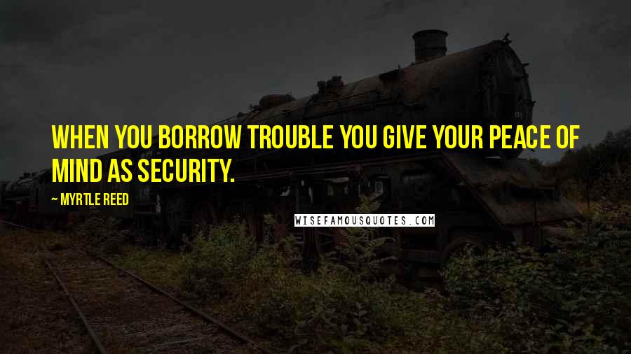 Myrtle Reed Quotes: When you borrow trouble you give your peace of mind as security.