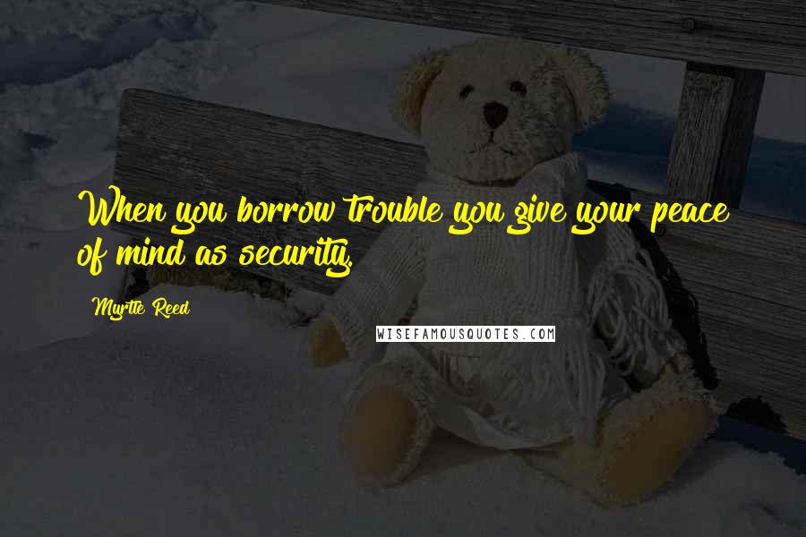 Myrtle Reed Quotes: When you borrow trouble you give your peace of mind as security.