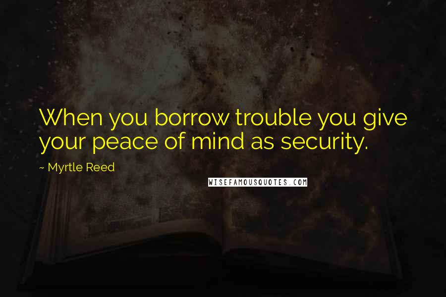 Myrtle Reed Quotes: When you borrow trouble you give your peace of mind as security.