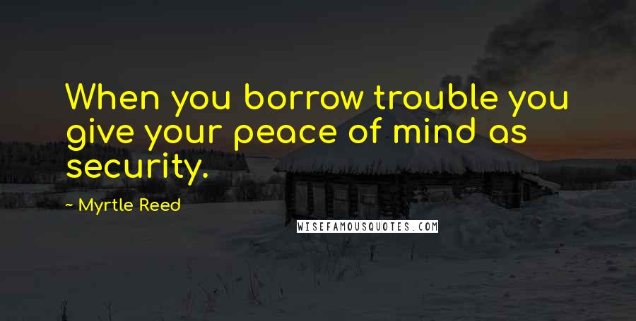Myrtle Reed Quotes: When you borrow trouble you give your peace of mind as security.