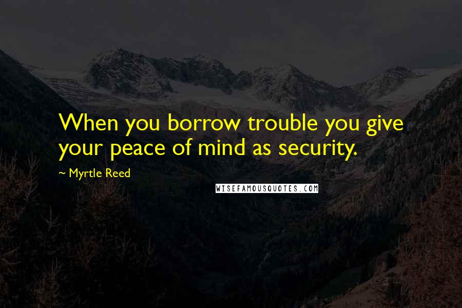 Myrtle Reed Quotes: When you borrow trouble you give your peace of mind as security.