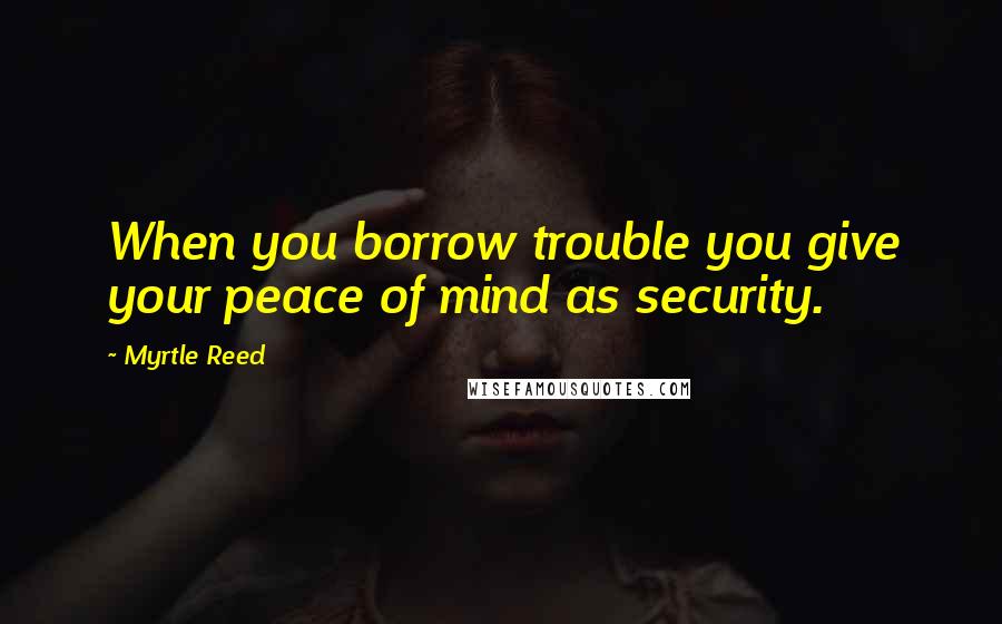 Myrtle Reed Quotes: When you borrow trouble you give your peace of mind as security.