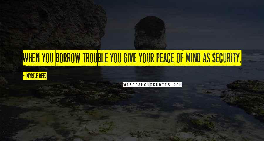Myrtle Reed Quotes: When you borrow trouble you give your peace of mind as security.