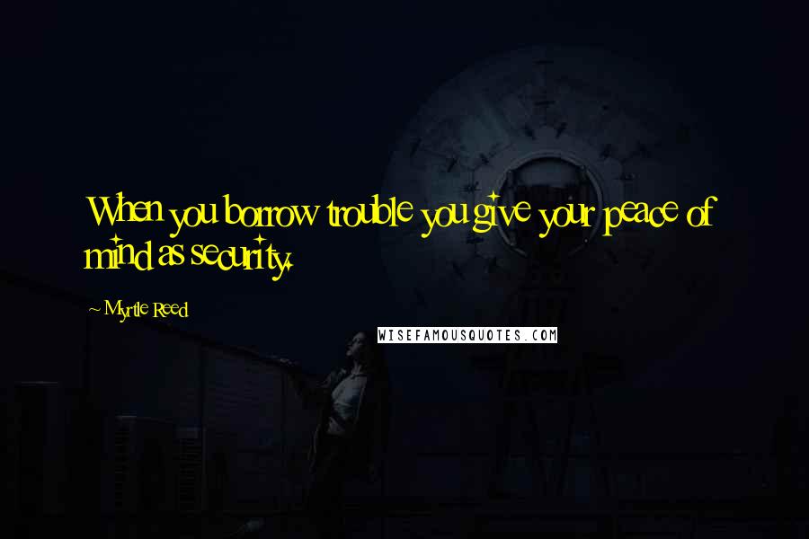 Myrtle Reed Quotes: When you borrow trouble you give your peace of mind as security.