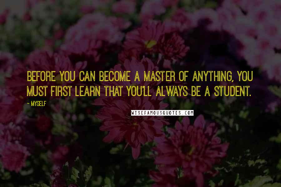 Myself Quotes: Before you can become a master of anything, you must first learn that you'll always be a student.