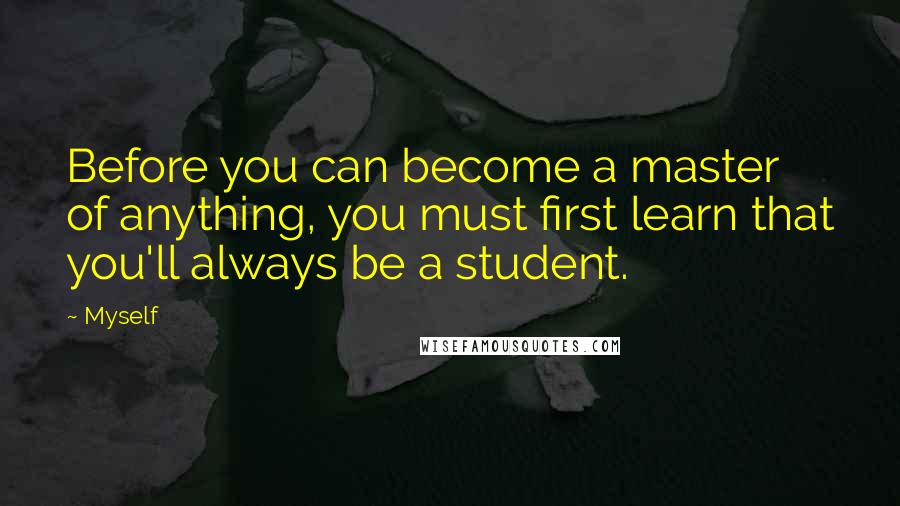 Myself Quotes: Before you can become a master of anything, you must first learn that you'll always be a student.