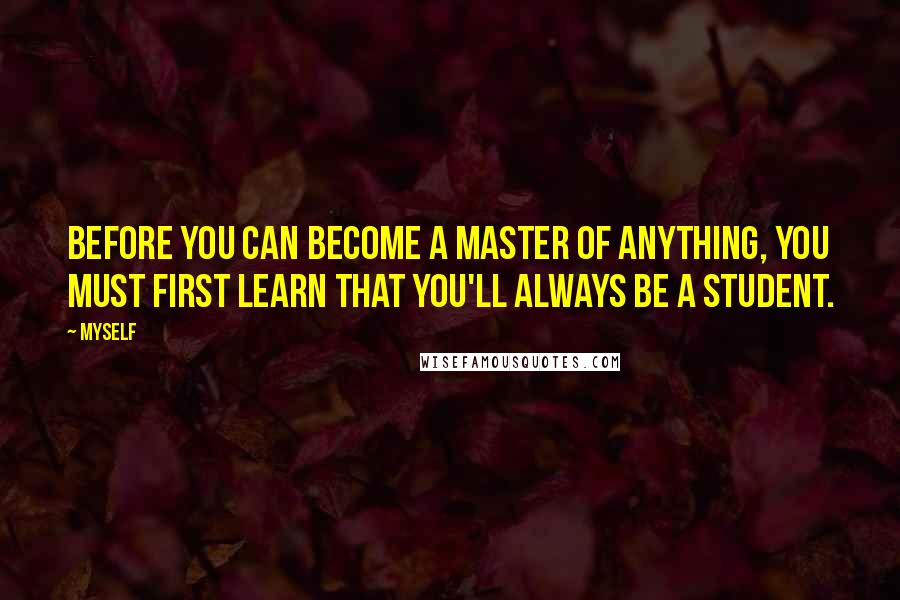 Myself Quotes: Before you can become a master of anything, you must first learn that you'll always be a student.