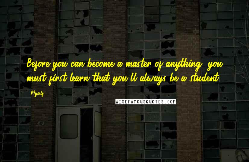 Myself Quotes: Before you can become a master of anything, you must first learn that you'll always be a student.
