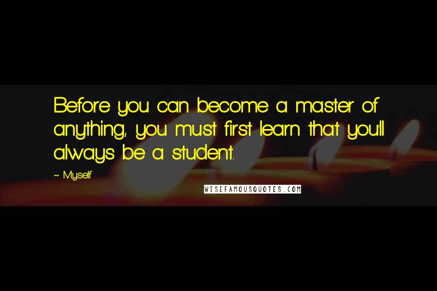 Myself Quotes: Before you can become a master of anything, you must first learn that you'll always be a student.