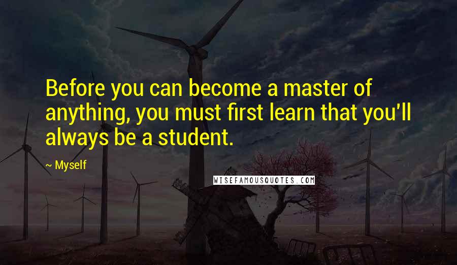 Myself Quotes: Before you can become a master of anything, you must first learn that you'll always be a student.