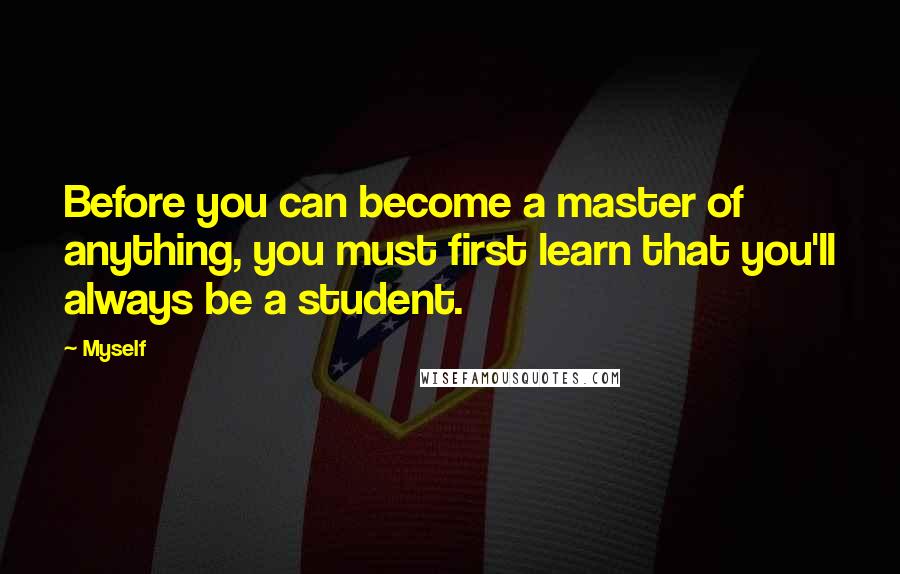 Myself Quotes: Before you can become a master of anything, you must first learn that you'll always be a student.