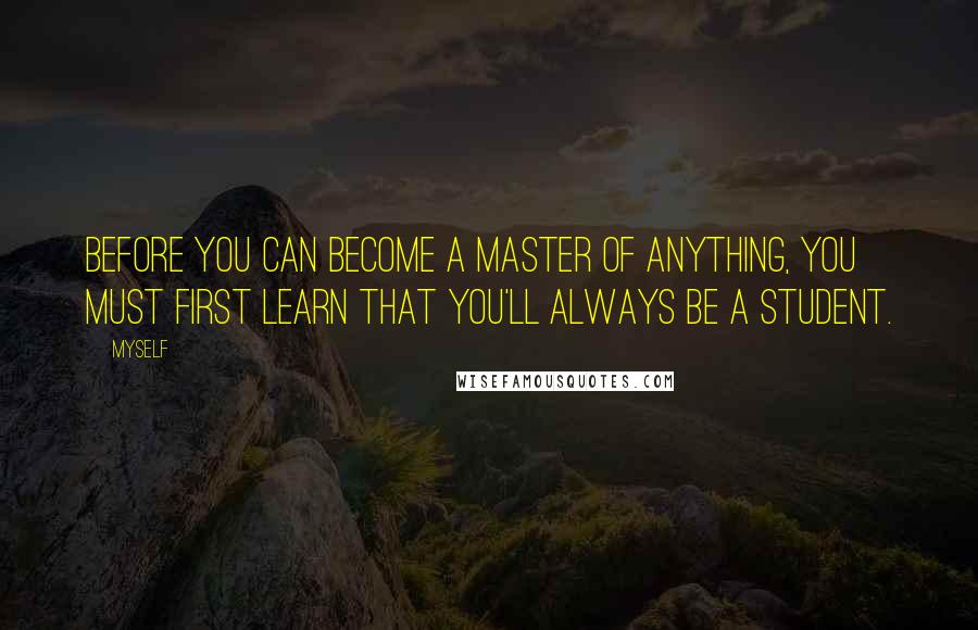 Myself Quotes: Before you can become a master of anything, you must first learn that you'll always be a student.