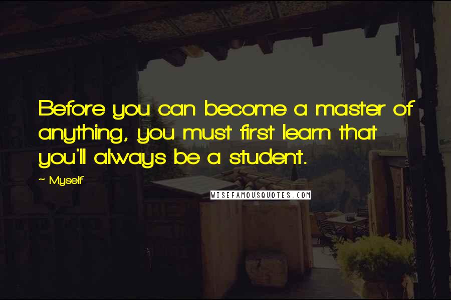 Myself Quotes: Before you can become a master of anything, you must first learn that you'll always be a student.