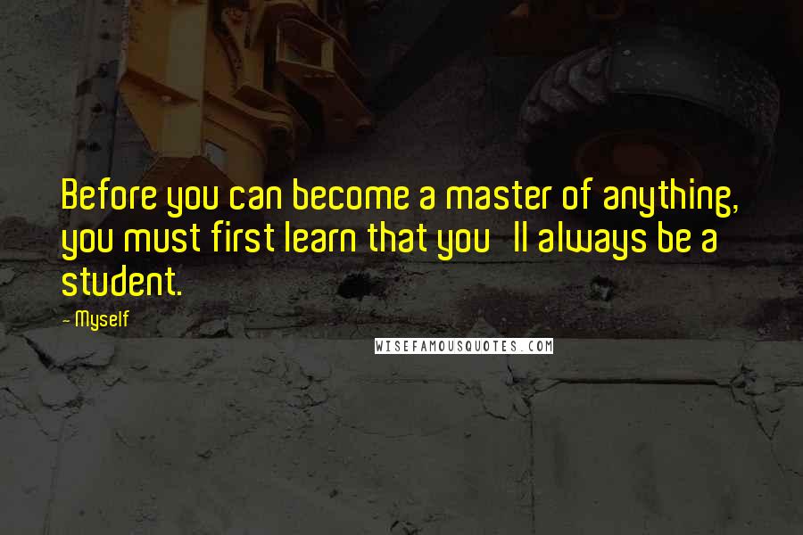 Myself Quotes: Before you can become a master of anything, you must first learn that you'll always be a student.