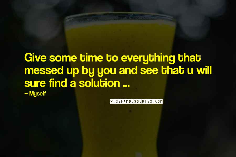 Myself Quotes: Give some time to everything that messed up by you and see that u will sure find a solution ...