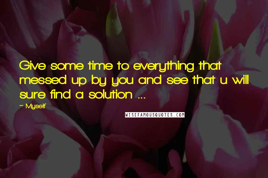 Myself Quotes: Give some time to everything that messed up by you and see that u will sure find a solution ...