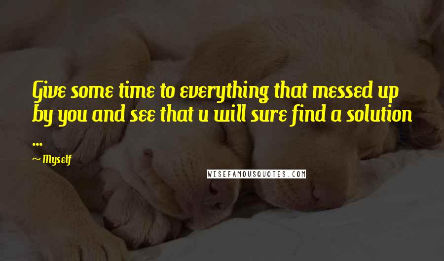 Myself Quotes: Give some time to everything that messed up by you and see that u will sure find a solution ...