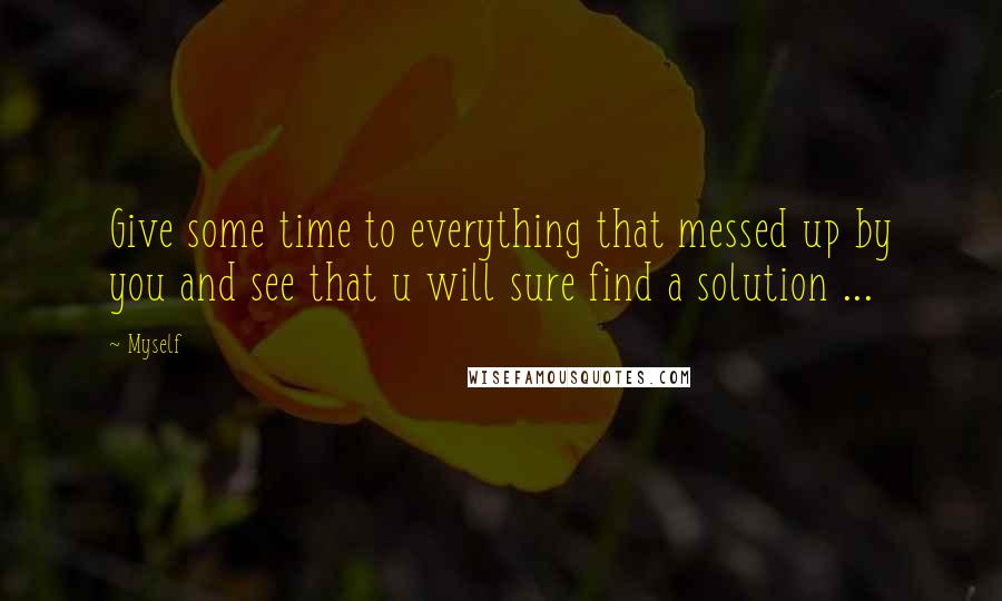 Myself Quotes: Give some time to everything that messed up by you and see that u will sure find a solution ...