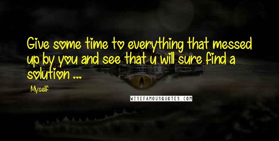 Myself Quotes: Give some time to everything that messed up by you and see that u will sure find a solution ...