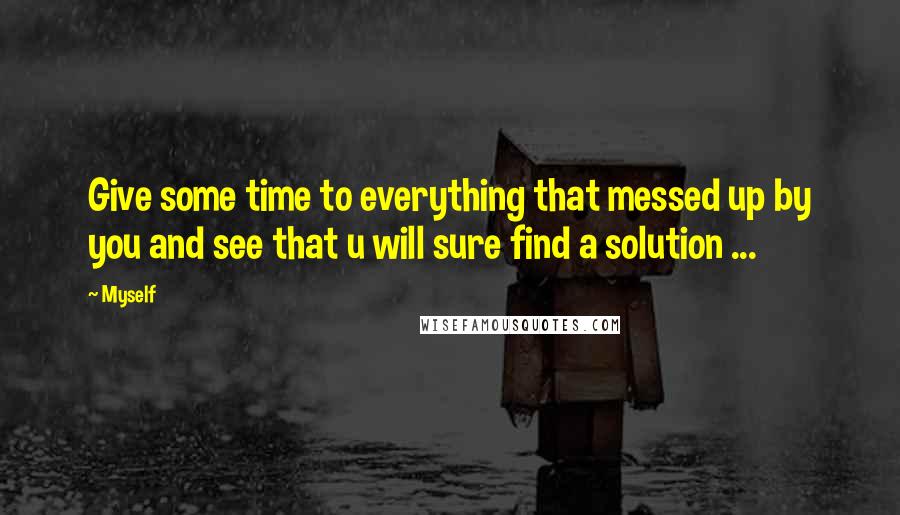 Myself Quotes: Give some time to everything that messed up by you and see that u will sure find a solution ...