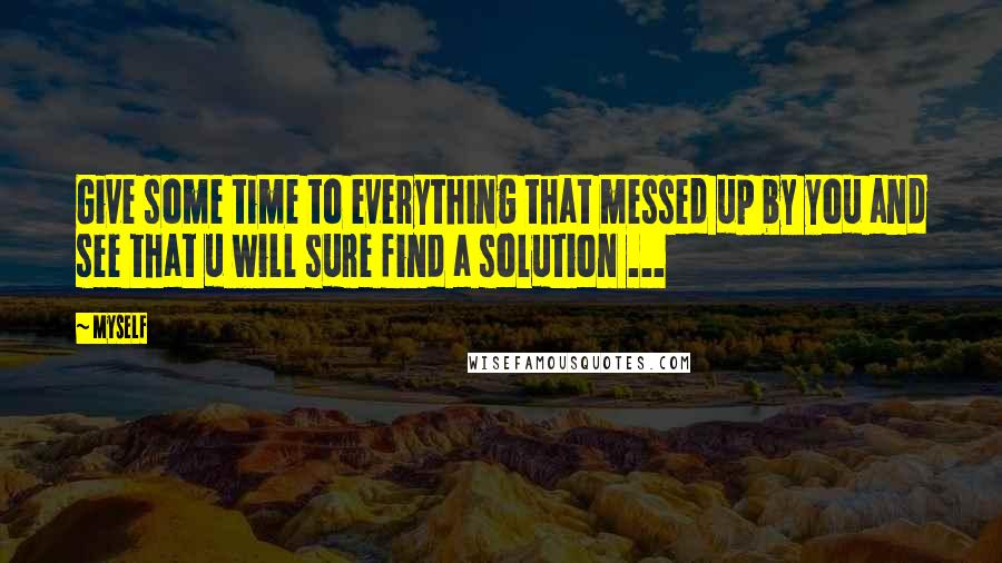 Myself Quotes: Give some time to everything that messed up by you and see that u will sure find a solution ...