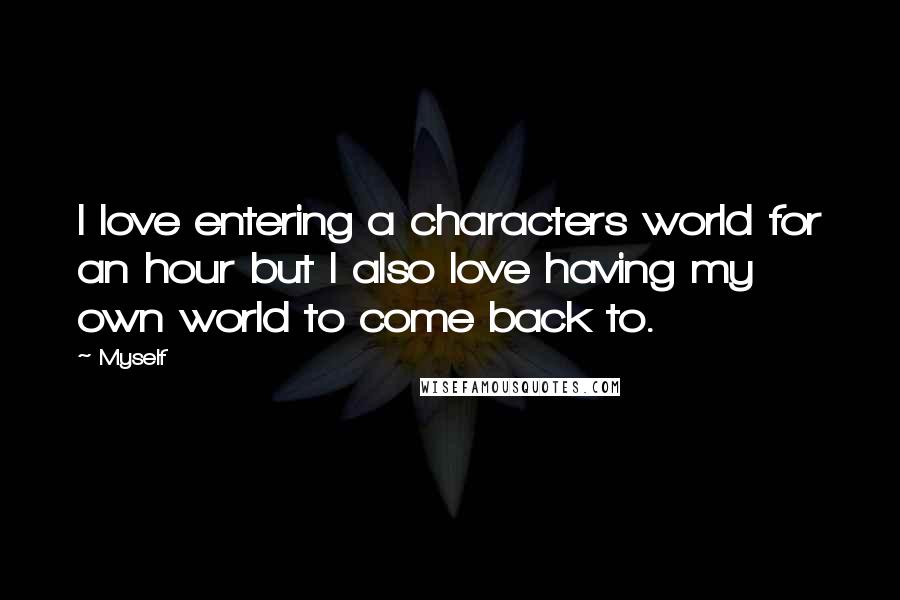 Myself Quotes: I love entering a characters world for an hour but I also love having my own world to come back to.