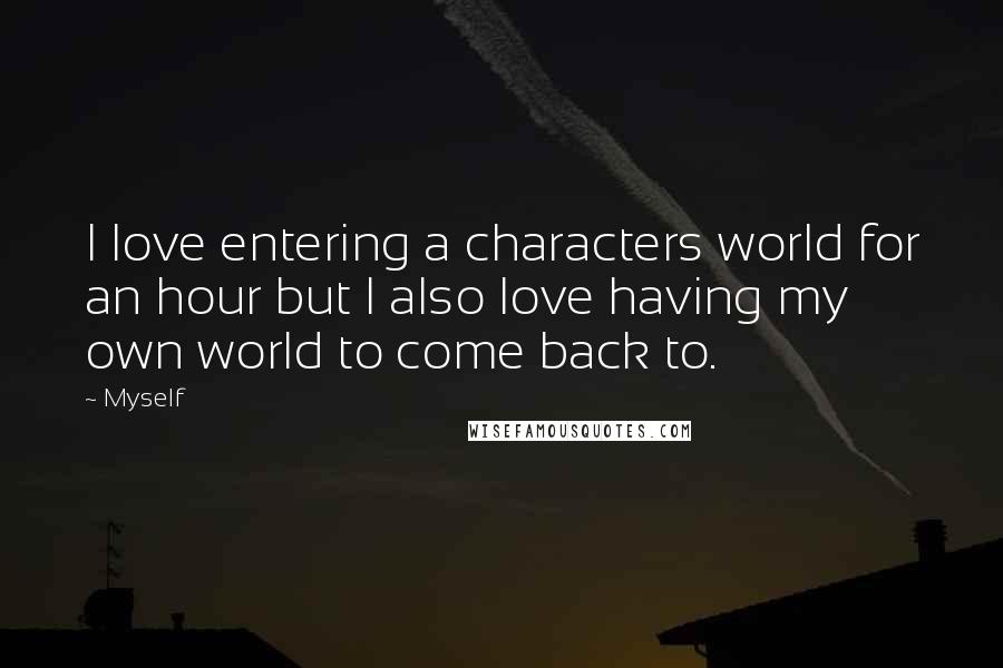 Myself Quotes: I love entering a characters world for an hour but I also love having my own world to come back to.