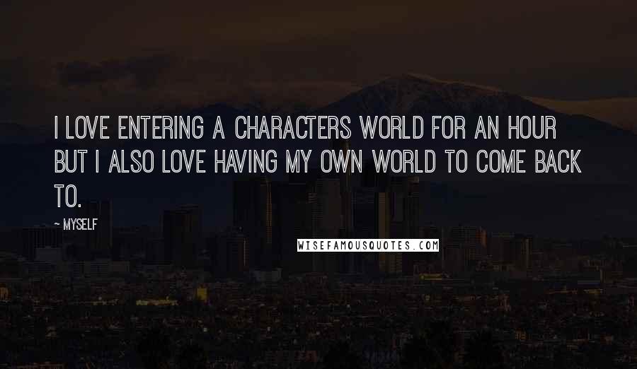 Myself Quotes: I love entering a characters world for an hour but I also love having my own world to come back to.